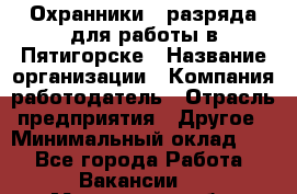 Охранники 4 разряда для работы в Пятигорске › Название организации ­ Компания-работодатель › Отрасль предприятия ­ Другое › Минимальный оклад ­ 1 - Все города Работа » Вакансии   . Московская обл.